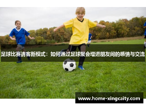 足球比赛请客新模式：如何通过足球聚会增进朋友间的感情与交流